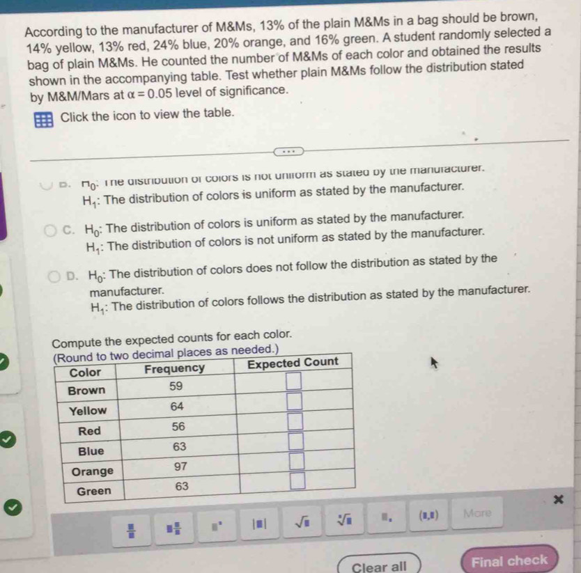 According to the manufacturer of M&Ms, 13% of the plain M&Ms in a bag should be brown,
14% yellow, 13% red, 24% blue, 20% orange, and 16% green. A student randomly selected a
bag of plain M&Ms. He counted the number of M&Ms of each color and obtained the results
shown in the accompanying table. Test whether plain M&Ms follow the distribution stated
by M&M/Mars at alpha =0.05 level of significance.
Click the icon to view the table.
D. ^r10; Te distribution of colors is not uniform as stated by the manufacturer.
H_1 : The distribution of colors is uniform as stated by the manufacturer.
C. H_0 : The distribution of colors is uniform as stated by the manufacturer.
H_1 : The distribution of colors is not uniform as stated by the manufacturer.
D. H_0 : The distribution of colors does not follow the distribution as stated by the
manufacturer.
H_1 : The distribution of colors follows the distribution as stated by the manufacturer.
Compute the expected counts for each color.
 □ /□   □  □ /□   □^(□) |□ | sqrt(□ ) sqrt[□](□ ) . (8,8) Mare
Clear all Final check