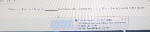 When an object is falling, air _increases until it equals the _(force due to gravity) of the object 
1 This device can perform faster q x
This USB device can perform faster if you connect it to a 
For a list of available ports, click here. Hi-Speed USB 2.ª part