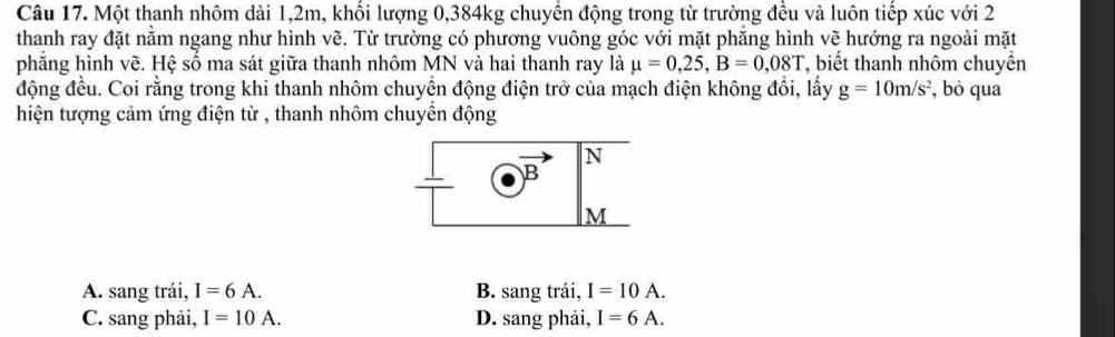 Một thanh nhôm dài 1, 2m, khối lượng 0, 384kg chuyển động trong từ trường đều và luôn tiếp xúc với 2
thanh ray đặt nằm ngang như hình vẽ. Từ trường có phương vuông góc với mặt phăng hình vẽ hướng ra ngoài mặt
phăng hình vẽ. Hệ số ma sát giữa thanh nhôm MN và hai thanh ray là mu =0,25, B=0,08T T, biết thanh nhôm chuyển
động đều. Coi rằng trong khi thanh nhôm chuyển động điện trở của mạch điện không đổi, lấy g=10m/s^2 , bỏ qua
hiện tượng cảm ứng điện từ , thanh nhôm chuyển động
N
B
M
A. sang trái, I=6A. B. sang trái, I=10A.
C. sang phải, I=10A. D. sang phải, I=6A.