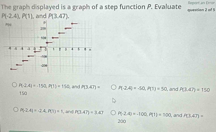 Report an Error
The graph displayed is a graph of a step function P. Evaluate question 2 of 5
P(-2.4), P(1) , and P(3.47).
P(n)
P
200
100
-5 4 -3 -2 σ 1 2 3 4 5 6 n
-100
-200
P(-2.4)=-150, P(1)=150 , and P(3.47)= P(-2.4)=-50, P(1)=50 , and P(3.47)=150
150
P(-2.4)=-2.4, P(1)=1 , and P(3.47)=3.47 P(-2.4)=-100, P(1)=100 , and P(3.47)=
200