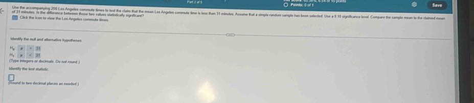 Save 
Use the accompanying 200 Los Angeles commute times to test the claim that the mean Los Angeles commute time is less than 31 minutes. Assume that a simple random sample has been selected. Use a 0. 10 significance level. Compare the sample mean to the claimed mean 
of 31 minutes. Is the difference between those two values stadistically significant? 
Click the icon to view the Los Angeles commute times. 
identify the null and alternative hypotheses 
(Type integers or decimals. Do not round ) 
Identify the test statistic. 
(Hound to two decimal places as needed.)