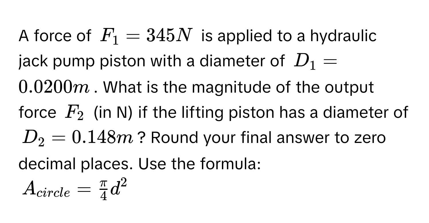 A force of $F_1=345N$ is applied to a hydraulic jack pump piston with a diameter of $D_1=0.0200m$. What is the magnitude of the output force $F_2$ (in N) if the lifting piston has a diameter of $D_2=0.148m$? Round your final answer to zero decimal places. Use the formula:
$A_circle= π /4 d^2$