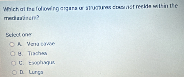 Which of the following organs or structures does not reside within the
mediastinum?
Select one:
A. Vena cavae
B. Trachea
C. Esophagus
D. Lungs