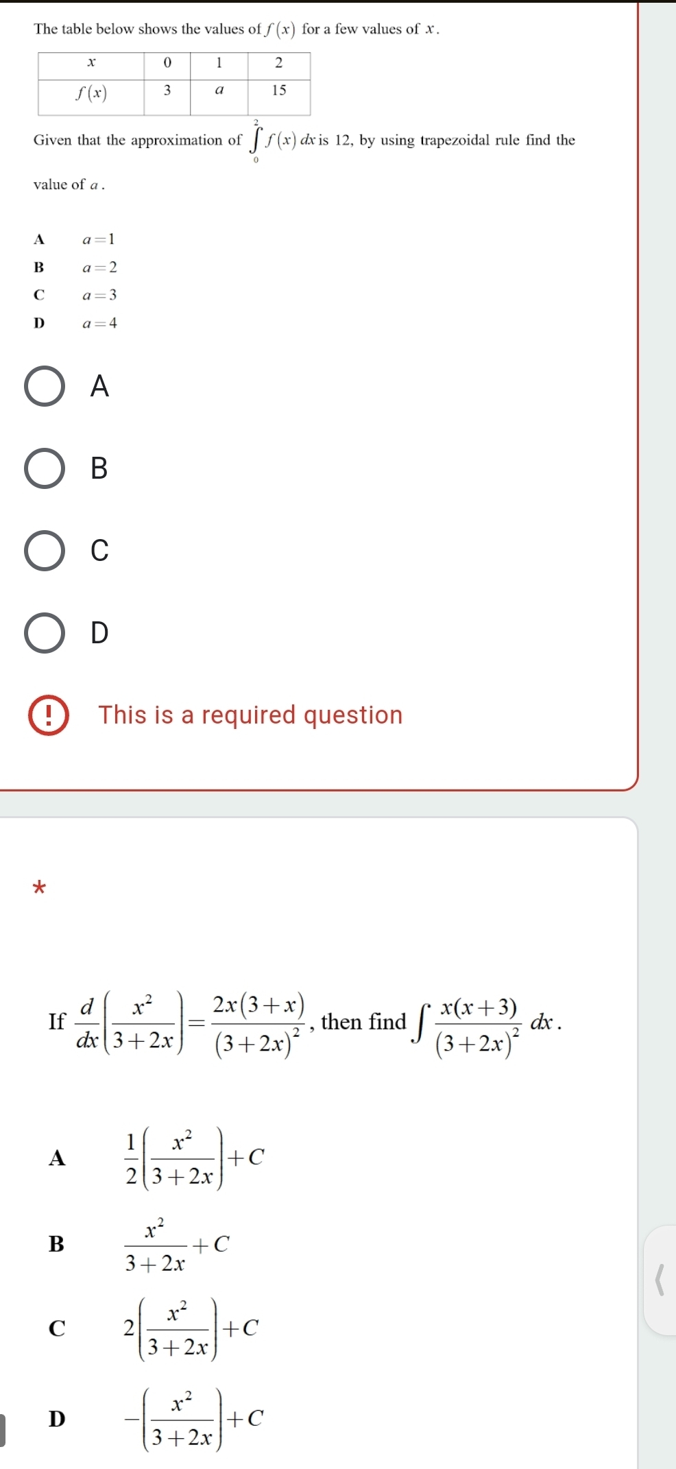 The table below shows the values of f(x) for a few values of x.
Given that the approximation of ∈tlimits _0^(2f(x) dx is 12, by using trapezoidal rule find the
value of a .
A a=1
B a=2
a=3
D a=4
A
B
C
D
This is a required question
*
If frac d)dx( x^2/3+2x )=frac 2x(3+x)(3+2x)^2 , then find ∈t frac x(x+3)(3+2x)^2dx.
A  1/2 ( x^2/3+2x )+C
B  x^2/3+2x +C
C 2( x^2/3+2x )+C
D -( x^2/3+2x )+C