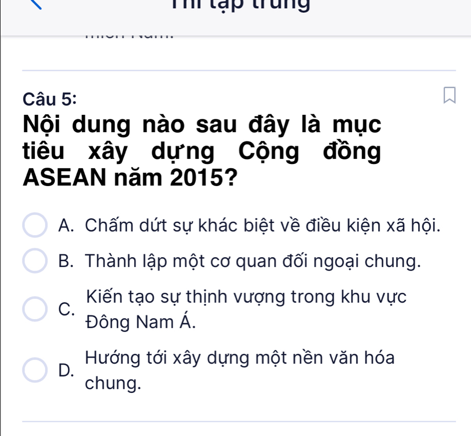 Th tạp trung
Câu 5:
Nội dung nào sau đây là mục
tiêu xây dựng Cộng đồng
ASEAN năm 2015?
A. Chấm dứt sự khác biệt về điều kiện xã hội.
B. Thành lập một cơ quan đối ngoại chung.
Kiến tạo sự thịnh vượng trong khu vực
C.
Đông Nam Á.
D.
Hướng tới xây dựng một nền văn hóa
chung.