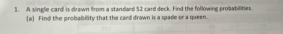 A single card is drawn from a standard 52 card deck. Find the following probabilities. 
(a) Find the probability that the card drawn is a spade or a queen.