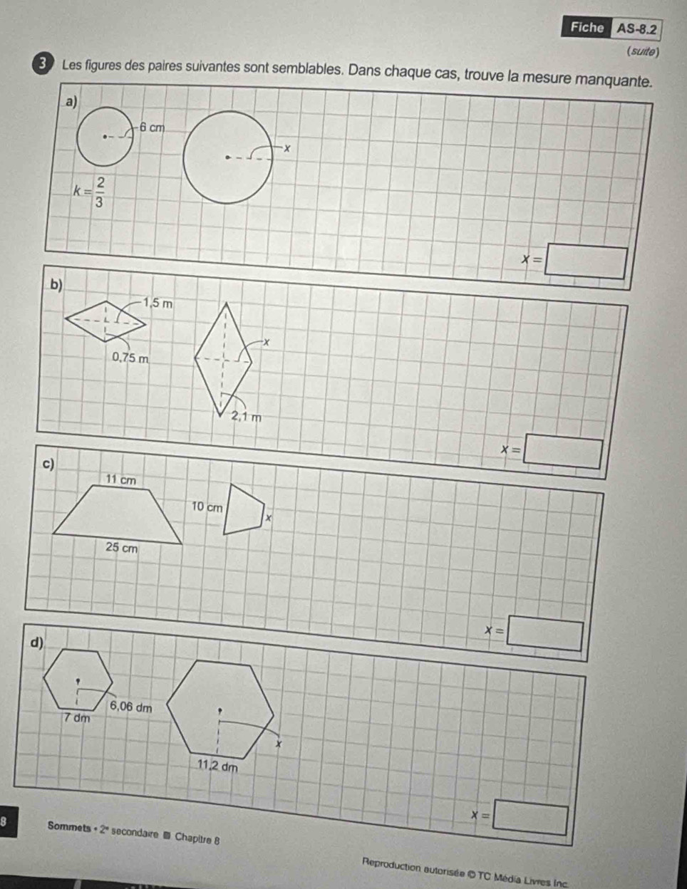 Fiche AS-8.2
(suite)
30 Les figures des paires suivantes sont semblables. Dans chaque cas, trouve la mesure manquante.
a)
6 cm
x
k= 2/3 
x=□
b)
1,5 m
0,75 m
2,1 m
c)
x=□
11 cm
10 cm
x
25 cm
d)
x=□
'
6,06 dm.
7 dm
*
11.2 dm
x=□
8 Sommets · 2° secondaire @ Chapitre 8 Reproduction autorisée © TC Média Livres Inc.