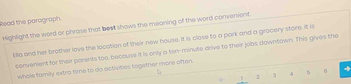 Read the paragraph. 
Highlight the word or phrase that best shows the meaning of the word convenient. 
Ella and her brother love the location of their new house. It is close to a park and a grocery store. It is 
convenient for their parents too, because it is only a ten-minute drive to their jobs downtown. This gives the 
whole family extra time to do activities together more often.
1 2 3 4 5 6