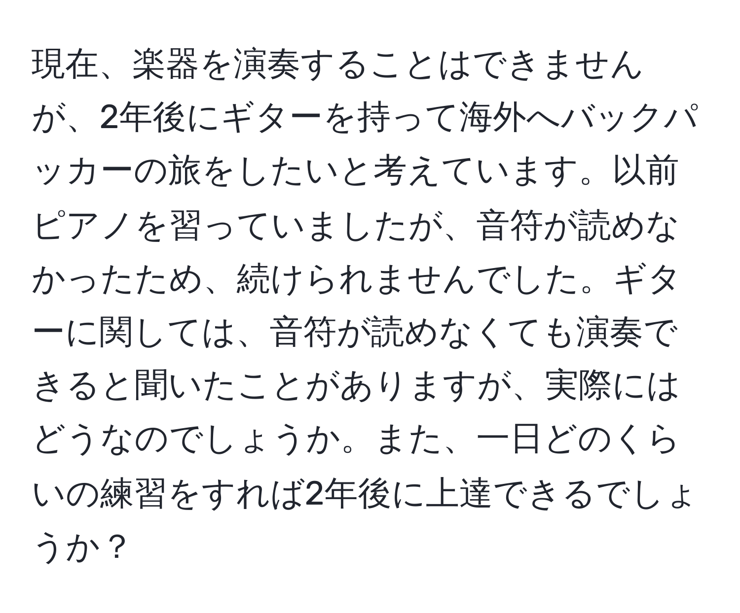 現在、楽器を演奏することはできませんが、2年後にギターを持って海外へバックパッカーの旅をしたいと考えています。以前ピアノを習っていましたが、音符が読めなかったため、続けられませんでした。ギターに関しては、音符が読めなくても演奏できると聞いたことがありますが、実際にはどうなのでしょうか。また、一日どのくらいの練習をすれば2年後に上達できるでしょうか？