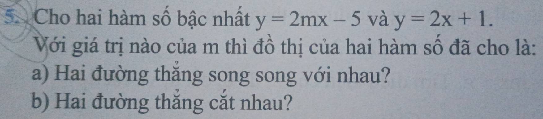 Cho hai hàm số bậc nhất y=2mx-5 và y=2x+1. 
Với giá trị nào của m thì đồ thị của hai hàm số đã cho là:
a) Hai đường thắng song song với nhau?
b) Hai đường thắng cắt nhau?