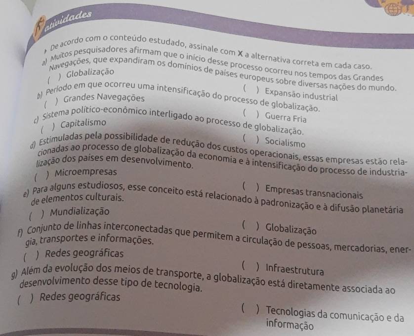 atividades
* De acordo com o conteúdo estudado, assinale com X a alternativa correta em cada caso
a) Muitos pesquisadores afirmam que o início desse processo ocorreu nos tempos das Grandes
 ) Globalização
Navegações, que expandiram os domínios de países europeus sobre diversas nações do mundo.
 ) Expansão industrial
) Grandes Navegações
b) Período em que ocorreu uma intensificação do processo de globalização.
(  Guerra Fria
c) Sistema político-econômico interligado ao processo de globalização.
) Capitalismo
  Socialismo
d) Estimuladas pela possibilidade de redução dos custos operacionais, essas empresas estão rela-
cionadas ao processo de globalização da economia e à intensificação do processo de industria-
lização dos países em desenvolvimento.
) Microempresas
 ) Empresas transnacionais
de elementos culturais.
e) Para alguns estudiosos, esse conceito está relacionado à padronização e à difusão planetária
Mundialização
 ) Globalização
f) Conjunto de linhas interconectadas que permitem a circulação de pessoas, mercadorias, ener-
gia, transportes e informações.
 ) Redes geográficas
 ) Infraestrutura
g) Além da evolução dos meios de transporte, a globalização está diretamente associada ao
desenvolvìmento desse tipo de tecnologia.
 ) Redes geográficas
 ) Tecnologias da comunicação e da
informação