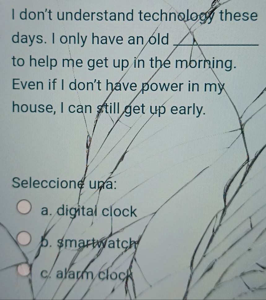 don't understand technology these
days. I only have an old_
to help me get up in the morning.
Even if I don't have power in my
house, I can still get up early.
Seleccione una:
a. digital clock
b. smartwatch
c. alarm clock