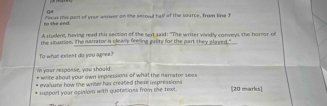 Focus this part of your answer on the second half of the source, from line 7
to the end. 
A student, having read this section of the text said: “The writer vividly conveys the horror of 
the situation. The narrator is clearly feeling guilty for the part they played,” 
To what extent do you agree? 
In your response, you should: 
write about your own impressions of what the narrator sees 
evaluate how the writer has created these impressions 
support your opinions with quotations from the text. [20 marks]