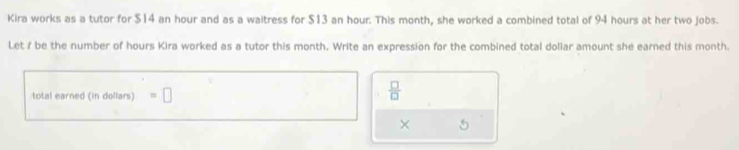 Kira works as a tutor for $14 an hour and as a waitress for $13 an hour. This month, she worked a combined total of 94 hours at her two jobs. 
Let f be the number of hours Kira worked as a tutor this month. Write an expression for the combined total dollar amount she earned this month. 
total earned (in dollars) =□
 □ /□   
× 5