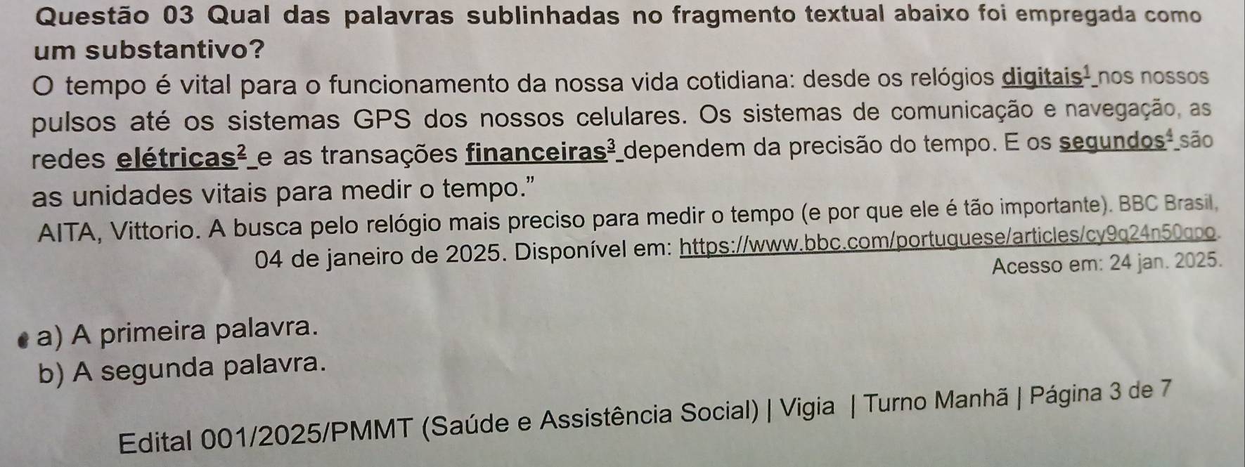 Qual das palavras sublinhadas no fragmento textual abaixo foi empregada como
um substantivo?
O tempo é vital para o funcionamento da nossa vida cotidiana: desde os relógios digitais- nos nossos
pulsos até os sistemas GPS dos nossos celulares. Os sistemas de comunicação e navegação, as
redes elétricas² e as transações financeiras² dependem da precisão do tempo. E os segundos-são
as unidades vitais para medir o tempo."
AITA, Vittorio. A busca pelo relógio mais preciso para medir o tempo (e por que ele é tão importante). BBC Brasil,
04 de janeiro de 2025. Disponível em: https://www.bbc.com/portuquese/articles/cy9q24n50cpo
Acesso em: 24 jan. 2025.
a) A primeira palavra.
b) A segunda palavra.
Edital 001/2025/PMMT (Saúde e Assistência Social) | Vigia | Turno Manhã | Página 3 de 7