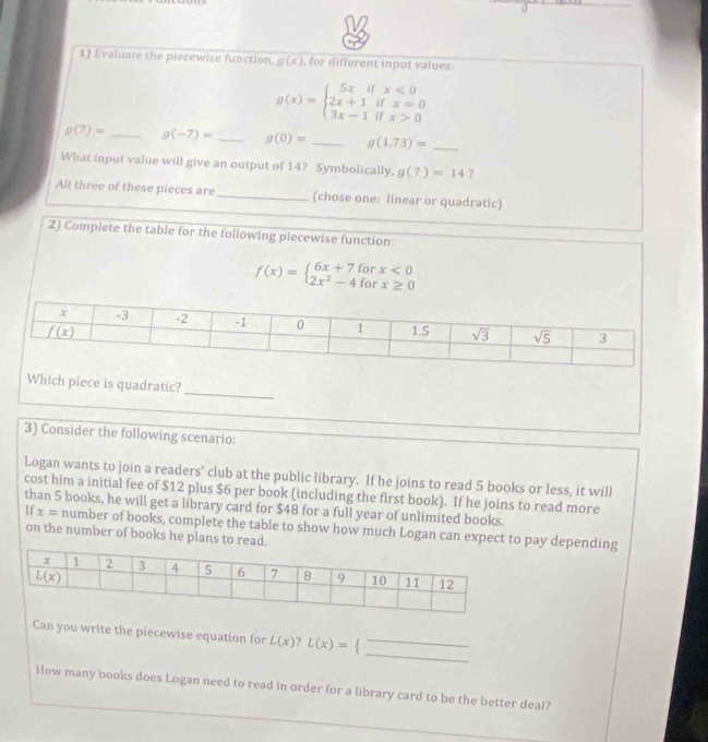 Evaluate the plecewise function g(x) , for different input values
g(x)=beginarrayl 5xifx<0 2x+1ifx=0 3x-1ifx>0endarray.
g(7)= _ g(-7)= _ g(0)= _ g(1.73)= _
What input value will give an output of 14? Symbolically, g(?)=14
All three of these pieces are _(chose one: linear or quadratic)
2) Complete the table for the following piecewise function:
f(x)=beginarrayl 6x+7forx<0 2x^2-4forx≥ 0endarray.
_
Which piece is quadratic?
3) Consider the following scenario:
Logan wants to join a readers' club at the public library. If he joins to read 5 books or less, it will
cost him a initial fee of $12 plus $6 per book (including the first book). If he joins to read more
than 5 books, he will get a library card for $48 for a full year of unlimited books.
If x= number of books, complete the table to show how much Logan can expect to pay depending
on the number of books he plans to read.
_
Can you write the piecewise equation for L(x)?L(x)= 1
_
How many books does Logan need to read in order for a library card to be the better deal?