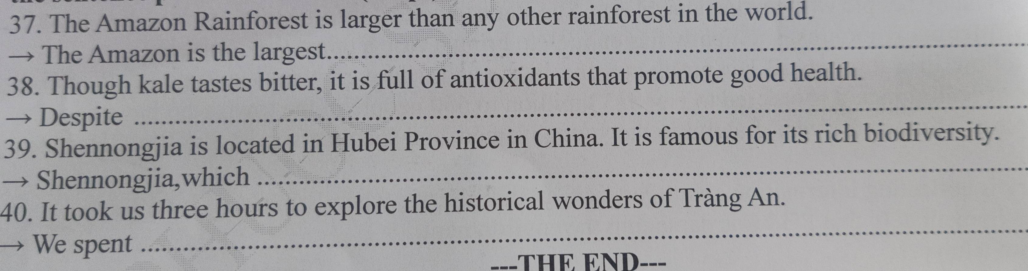 The Amazon Rainforest is larger than any other rainforest in the world. 
→ The Amazon is the largest. 
_ 
_ 
38. Though kale tastes bitter, it is full of antioxidants that promote good health. 
→ Despite 
39. Shennongjia is located in Hubei Province in China. It is famous for its rich biodiversity. 
→ Shennongjia,which 
_ 
40. It took us three hours to explore the historical wonders of Tràng An. 
→ We spent 
_ 
THE END ___