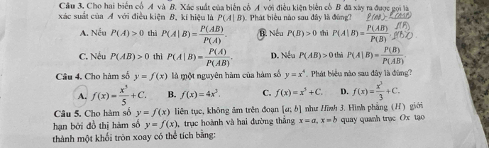 Cho hai biến cố A và B. Xác suất của biến cố A với điều kiện biến cố B đã xây ra được gọi là
xác suất của A với điều kiện B, kí hiệu là P(A|B). Phát biểu nào sau đây là đúng? (AB)=
A. Nếu P(A)>0 thì P(A|B)= P(AB)/P(A) . B. Nếu P(B)>0 thì P(A|B)= P(AB)/P(B) .
C. Nếu P(AB)>0 thì P(A|B)= P(A)/P(AB) . D. Nếu P(AB)>0 thì P(A|B)= P(B)/P(AB) . 
Câu 4. Cho hàm số y=f(x) là một nguyên hàm của hàm số y=x^4 Phát biểu nào sau đây là đúng?
A. f(x)= x^5/5 +C. B. f(x)=4x^3. C. f(x)=x^5+C. D. f(x)= x^3/3 +C. 
Câu 5. Cho hàm số y=f(x) liên tục, không âm trên đoạn [a;b] như Hình 3, Hình phẳng (H) giới
hạn bởi đồ thị hàm số y=f(x) , trục hoành và hai đường thắng x=a, x=b quay quanh trục Ox tạo
thành một khối tròn xoay có thể tích bằng: