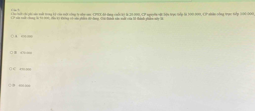 Cân 5:
Cho biết chi phi sản xuất trong kỷ của một công ty như sau: CPSX đở dang cuối kỳ là 20.000, CP nguyên vật liệu trực tiếp là 300.000, CP nhân công trực tiếp 100.000
CP sin xuất chung là 50.000, đầm kỳ không có sản phẩm đỡ dang. Giá thành sản xuất của lô thành phẩmn này là:
A 430.000
B 470.000
C 450.000
D 400.000