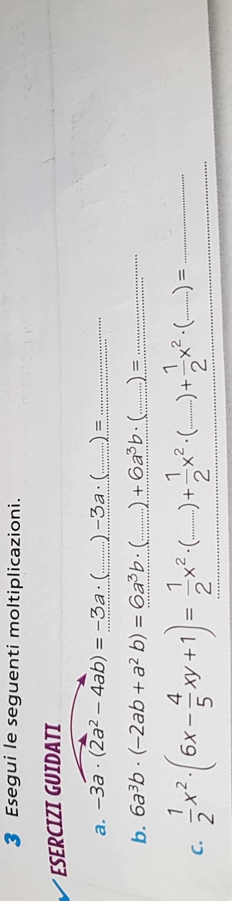 Esegui le seguenti moltiplicazioni. 
ESERCIZI GUIDATI 
a. -3a· (2a^2-4ab)=-3a· ( _ . )-3a· (... _  ) =_ 
b. 6a^3b· (-2ab+a^2b)=6a^3b· _  +6a^3b. ( )_ 
□  
_ 
C.  1/2 x^2· (6x- 4/5 xy+1)= 1/2 x^2· (...)+ 1/2 x^2· ( __ .......... )+ 1/2 x^2· (...)= __