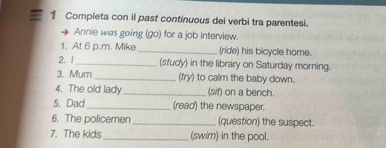 Completa con il past continuous dei verbi tra parentesi. 
Annie was going (go) for a job interview. 
1. At 6 p.m. Mike _(ride) his bicycle home. 
2. 1 _(study) in the library on Saturday morning. 
3. Mum _(try) to calm the baby down. 
4. The old lady _(sit) on a bench. 
5. Dad _(read) the newspaper. 
6. The policemen _(question) the suspect. 
7. The kids _(swim) in the pool.