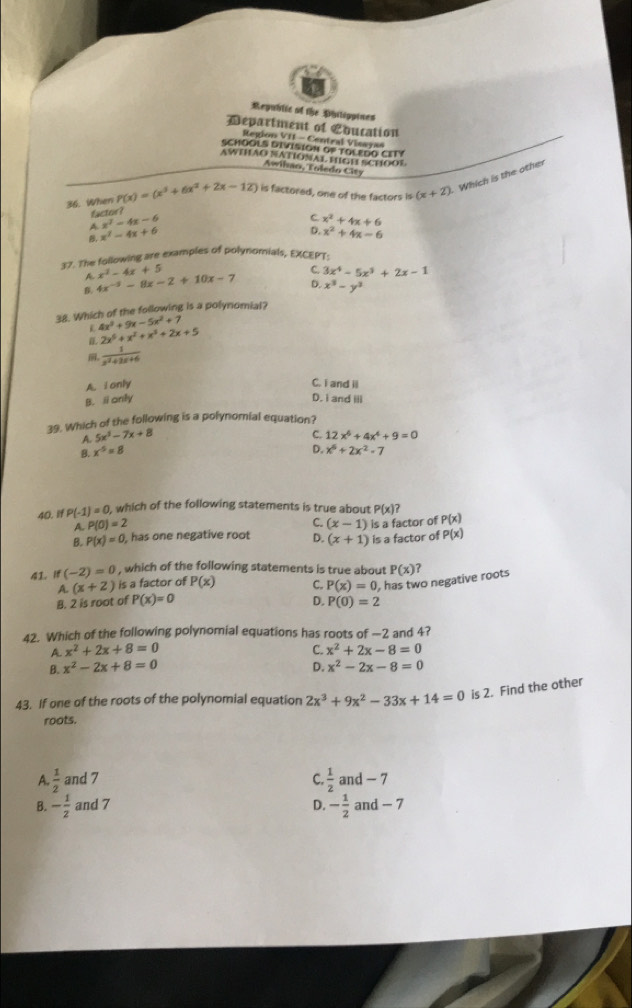 Republic of the Philippines
Department of Education
Region VII - Central Visayas
SCHOOLS DIVISION OP TOLEDO CITY
AWTHAO NATIONAL HIGH SCHOOF
Awihan, Toledo City
36. When P(x)=(x^3+6x^2+2x-12) is factored, one of the factors is (x+2) Which is the other
factor?
A x^2-4x-6
C x^2+4x+6
D.
, x^2-4x+6 x^2+4x-6
37. The following are examples of polynomials, EXCEPT.
A
B. 4x^(-5)-8x-2+10x-7 x^2-4x+5
C. 3x^4-5x^3+2x-1
D. x^3-y^3
38. Which of the following is a polynomial?
L 4x^3+9x-5x^2+7
2x^5+x^2+x^3+2x+5
。  1/x^2+2x+6 
A. i only C. i and ii
B. ⅱonly D. i and iii
39. Which of the following is a polynomial equation?
A. 5x^2-7x+8 C. 12x^6+4x^4+9=0
B x^5=8
D. x^6+2x^2-7
40. if P(-1)=0, which of the following statements is true about P(x)?
C.
A. P(0)=2 (x-1) is a factor of P(x)
B. P(x)=0 , has one negative root D. (x+1) is a factor of P(x)
41. if (-2)=0 , which of the following statements is true about P(x) ?
A. (x+2) is a factor of P(x) C. P(x)=0 has two negative roots
B. 2 is root of P(x)=0 D P(0)=2
42. Which of the following polynomial equations has roots of —2 and 4?
A. x^2+2x+8=0 C. x^2+2x-8=0
B. x^2-2x+8=0 D. x^2-2x-8=0
43. If one of the roots of the polynomial equation 2x^3+9x^2-33x+14=0 is 2. Find the othe
roots.
A.  1/2  and 7 C.  1/2  and - 7
B. - 1/2  and 7 D. - 1/2  and - 7