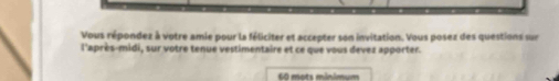 Vous répondez à votre amie pour la féliciter et accepter son invitation. Vous posez des questions sur 
l'après-midi, sur votre tenue vestimentaire et ce que vous devez apporter.
60 mots minimum