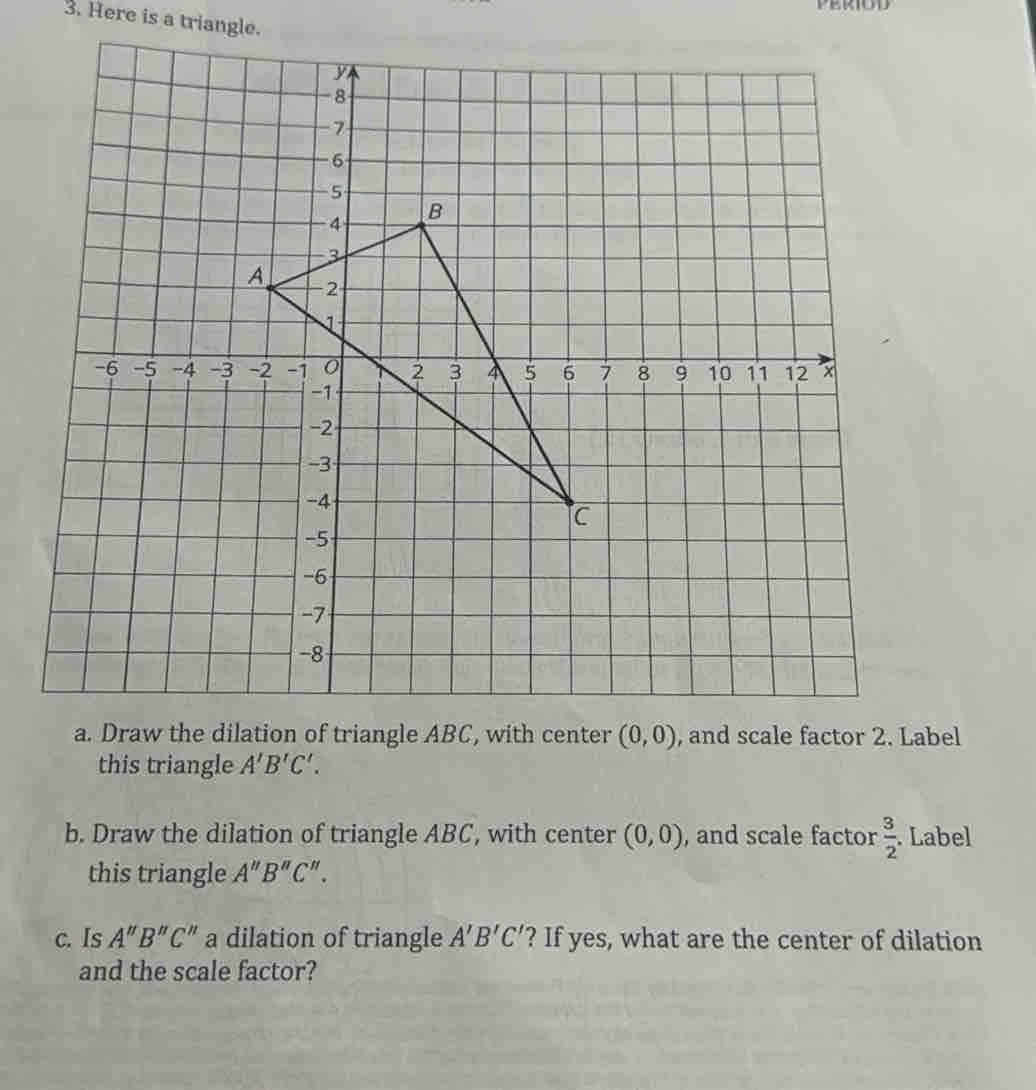 Here is a triangle. 
a. Draw the dilation of triangle ABC, with center (0,0) , and scale factor 2. Label 
this triangle A'B'C'. 
b. Draw the dilation of triangle ABC, with center (0,0) , and scale factor  3/2 . Label 
this triangle A''B''C''. 
c. Is A''B''C'' a dilation of triangle A'B'C' '? If yes, what are the center of dilation 
and the scale factor?