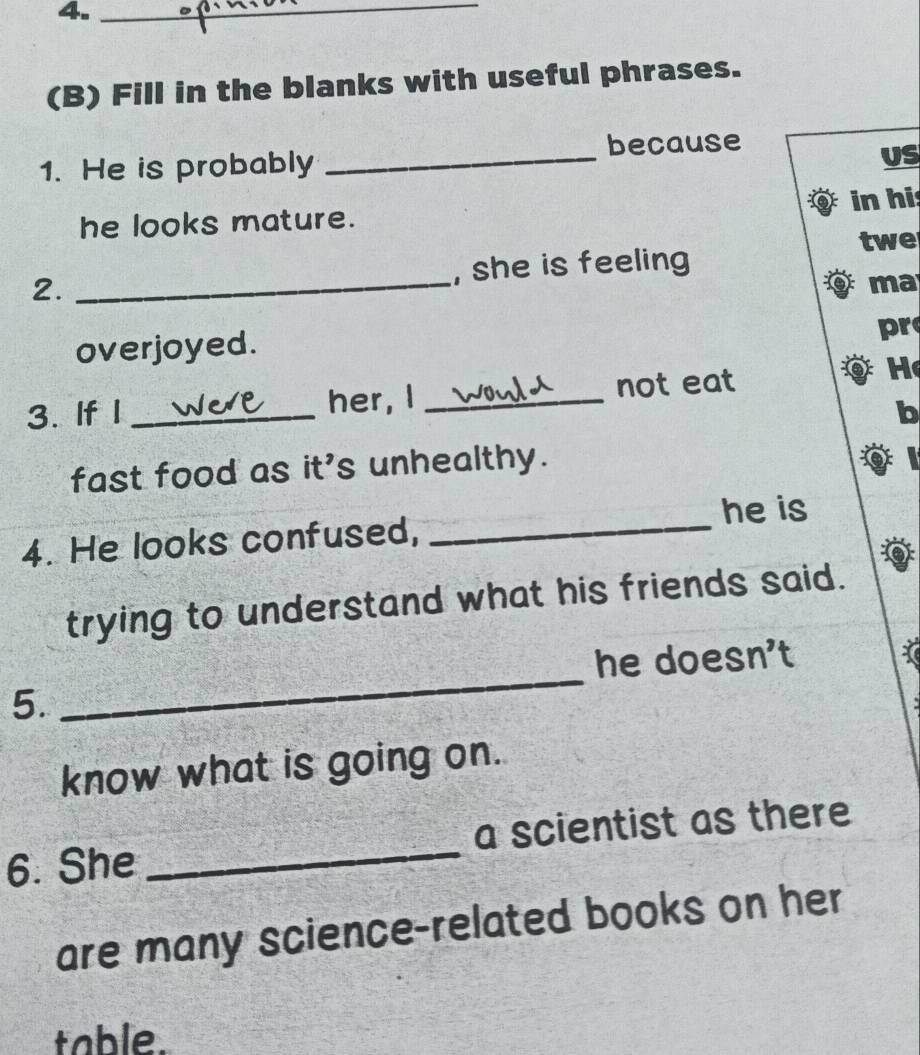 4._ 
(B) Fill in the blanks with useful phrases. 
1. He is probably _because 
US 
he looks mature. in hi 
twe 
2. _, she is feeling 
ma 
overjoyed. 
pr 
3. If I _her, I _not eat 
He 
b 
fast food as it's unhealthy. 
a 
he is 
4. He looks confused, 
_ 
trying to understand what his friends said. 
_ 
he doesn't 
5. 
know what is going on. 
6. She _a scientist as there 
are many science-related books on her 
table.