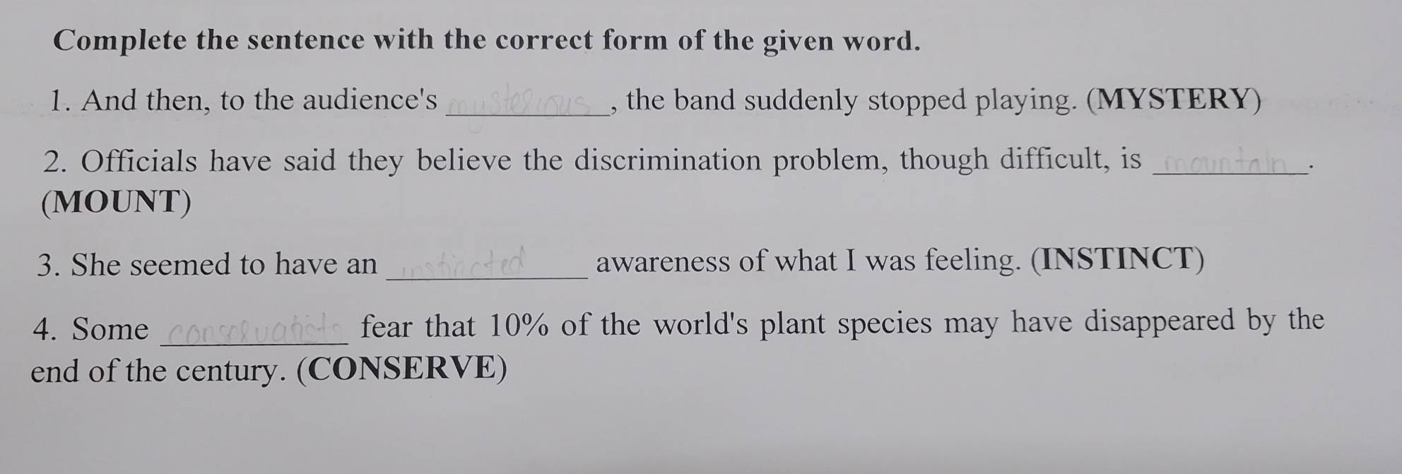 Complete the sentence with the correct form of the given word. 
1. And then, to the audience's _, the band suddenly stopped playing. (MYSTERY) 
2. Officials have said they believe the discrimination problem, though difficult, is_ 
_. 
(MOUNT) 
3. She seemed to have an _awareness of what I was feeling. (INSTINCT) 
4. Some _fear that 10% of the world's plant species may have disappeared by the 
end of the century. (CONSERVE)