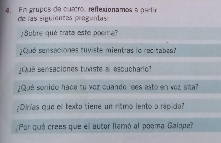 En grupos de cuatro, reflexionamos a partir 
de las siguientes preguntas: 
¿Sobre qué trata este poema? 
¿Qué sensaciones tuviste mientras lo recitabas? 
¿Qué sensaciones tuviste al escucharlo? 
¿Qué sonido hace tu voz cuando lees esto en voz alta? 
¿Dirías que el texto tiene un ritmo lento o rápido? 
¿Por qué crees que el autor llamó al poema Galope?