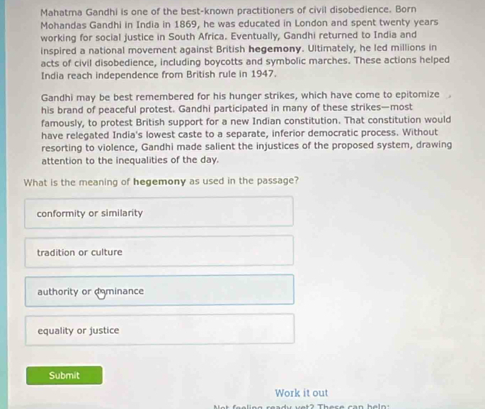 Mahatma Gandhi is one of the best-known practitioners of civil disobedience. Born
Mohandas Gandhi in India in 1869, he was educated in London and spent twenty years
working for social justice in South Africa. Eventually, Gandhi returned to India and
inspired a national movement against British hegemony. Ultimately, he led millions in
acts of civil disobedience, including boycotts and symbolic marches. These actions helped
India reach independence from British rule in 1947.
Gandhi may be best remembered for his hunger strikes, which have come to epitomize
his brand of peaceful protest. Gandhi participated in many of these strikes—most
famously, to protest British support for a new Indian constitution. That constitution would
have relegated India's lowest caste to a separate, inferior democratic process. Without
resorting to violence, Gandhi made salient the injustices of the proposed system, drawing
attention to the inequalities of the day.
What is the meaning of hegemony as used in the passage?
conformity or similarity
tradition or culture
authority or dominance
equality or justice
Submit
Work it out