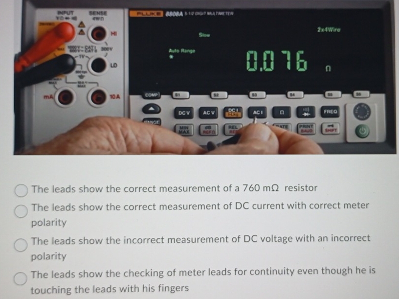 The leads show the correct measurement of a 760 mΩ resistor
The leads show the correct measurement of DC current with correct meter
polarity
The leads show the incorrect measurement of DC voltage with an incorrect
polarity
The leads show the checking of meter leads for continuity even though he is
touching the leads with his fingers