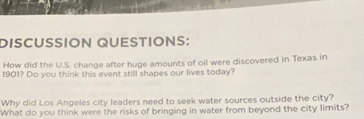 DISCUSSION QUESTIONS: 
How did the U.S. change after huge amounts of oil were discovered in Texas in 
1901? Do you think this event still shapes our lives today? 
Why did Los Angeles city leaders need to seek water sources outside the city? 
What do you think were the risks of bringing in water from beyond the city limits?