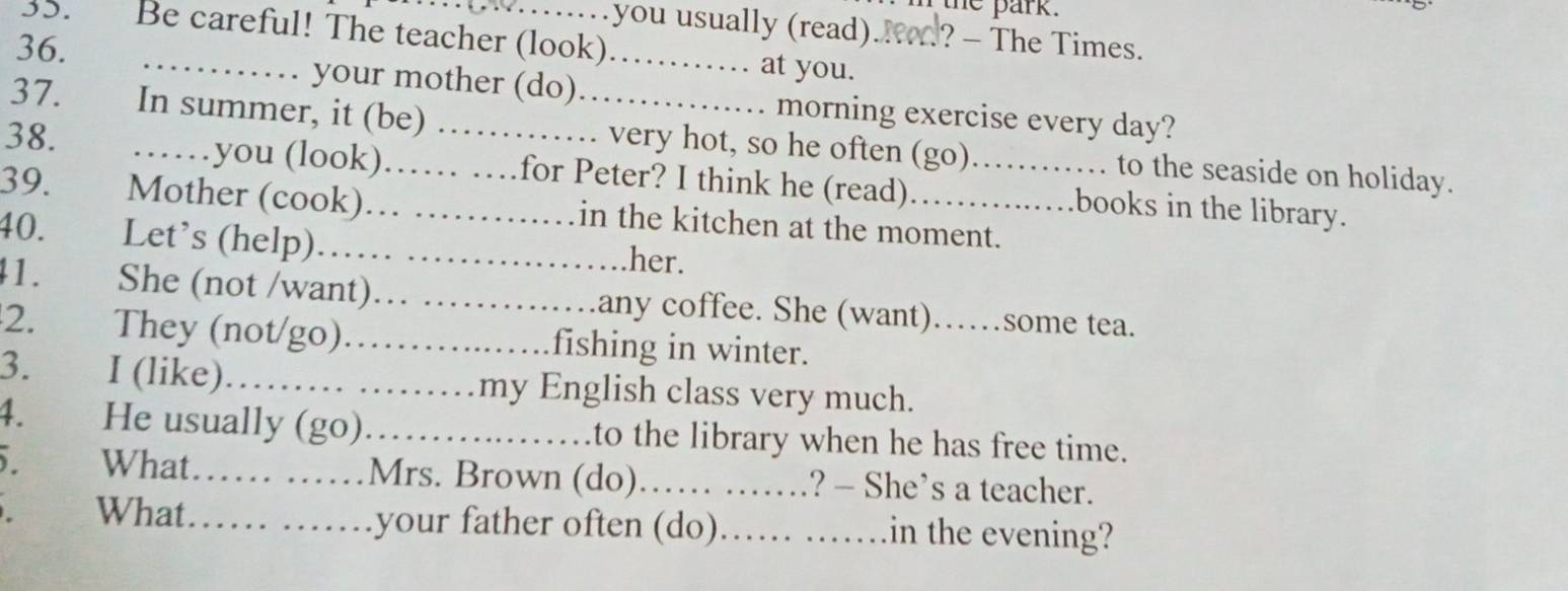 the park. 
….... you usually (read).K? - The Times. 
35. Be careful! The teacher (look)…… at you. 
36. …… your mother (do). ............... morning exercise every day? 
37 In summer, it (be) ……... very hot, so he often (go)............ to the seaside on holiday. 
38. ……you (look)…… …for Peter? I think he (read)……....books in the library. 
39. Mother (cook)…… ………… in the kitchen at the moment. 
40. Let’s (help)…… …… her. 
41. She (not /want)… ……_ any coffee. She (want)……some tea. 
2. They (not/go). ................. fishing in winter. 
3. I (like)……… …… my English class very much. 
4. He usually (go) .... to the library when he has free time. 
. What…… …… Mrs. Brown (do) …… ……? — She’s a teacher. 
What ...... ..... your father often (do) _... ....... in the evening?