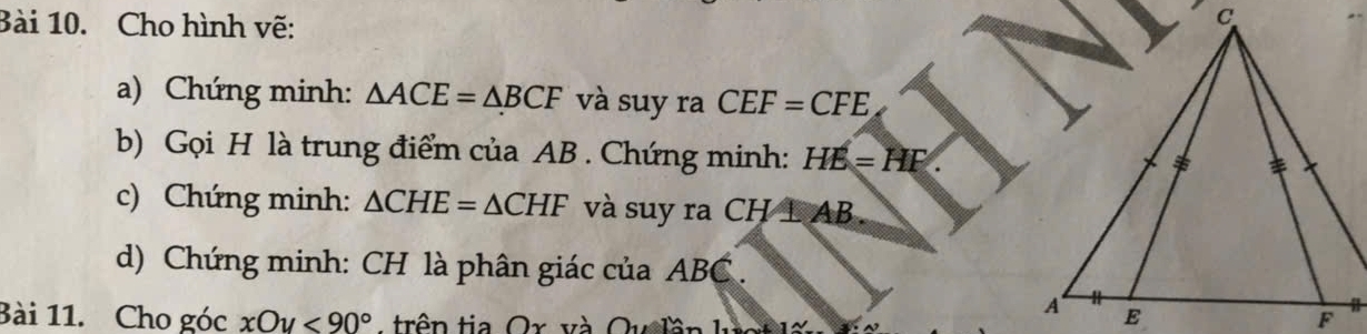 Cho hình vẽ: 
a) Chứng minh: △ ACE=△ BCF và suy ra CEF=CFE
b) Gọi H là trung điểm của AB. Chứng minh: HE=HF. 
c) Chứng minh: △ CHE=△ CHF và suy ra CH⊥ AB. 
d) Chứng minh: CH là phân giác của ABC. 
Bài 11. Cho góc xOy<90° A trên tia Ox và Qu lần