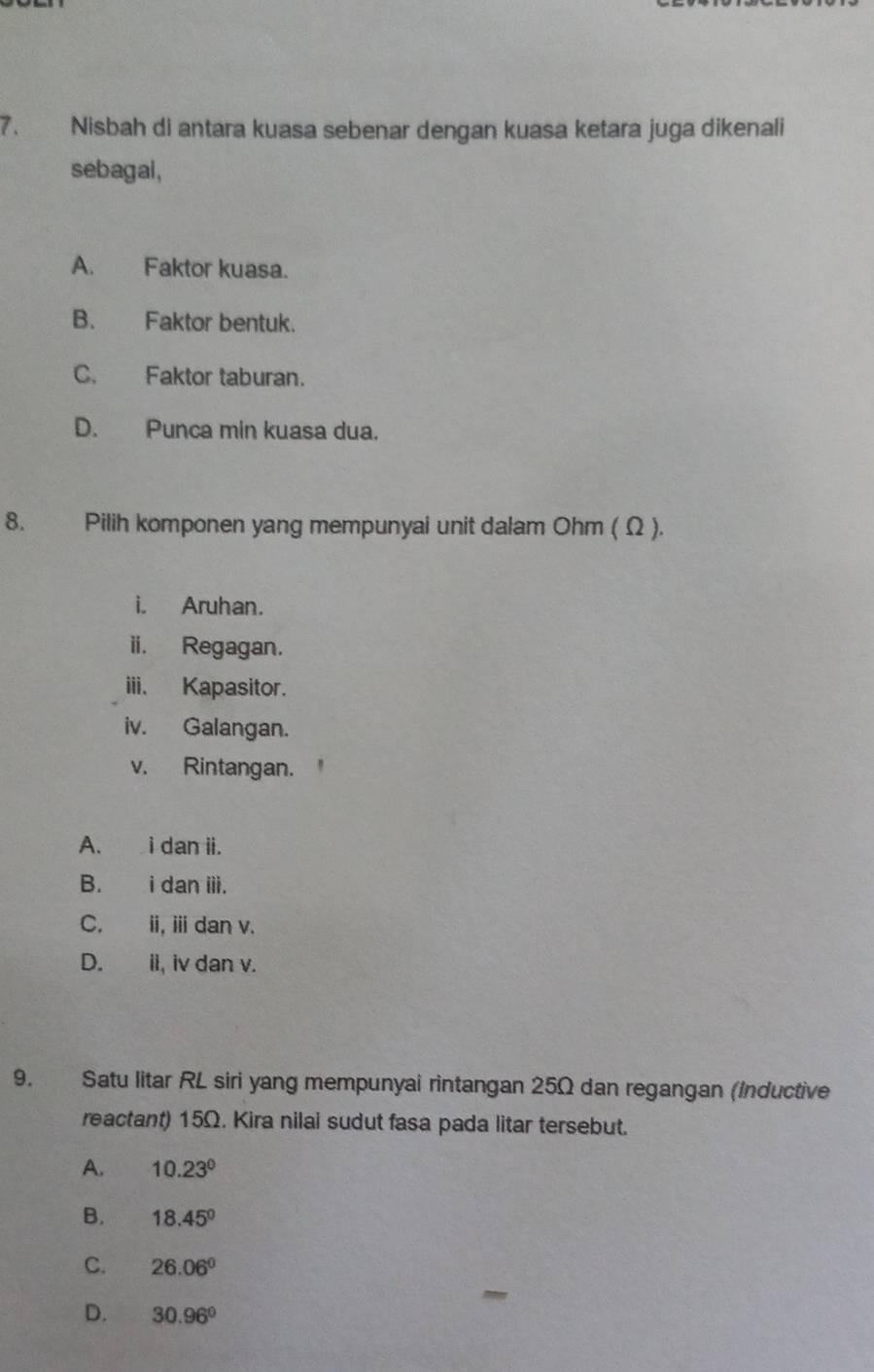 Nisbah di antara kuasa sebenar dengan kuasa ketara juga dikenali
sebagal,
A. Faktor kuasa.
B. Faktor bentuk.
C. Faktor taburan.
D. Punca min kuasa dua.
8. Pilih komponen yang mempunyai unit dalam Ohm ( Ω ).
i. Aruhan.
ii. Regagan.
iii. Kapasitor.
iv. Galangan.
v. Rintangan.
A. i dan ii.
B. i dan iii.
C. i, ⅲdan v.
D. ii, iv dan v.
9. Satu litar RL siri yang mempunyai rintangan 25Ω dan regangan (Inductive
reactant) 15Ω. Kira nilai sudut fasa pada litar tersebut.
A. 10.23°
B. 18.45°
C. 26.06°
D. 30.96°