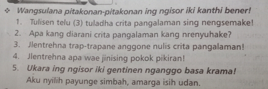 Wangsulana pitakonan-pitakonan ing ngisor iki kanthi bener! 
1. Tulisen telu (3) tuladha crita pangalaman sing nengsemake! 
2. Apa kang diarani crita pangalaman kang nrenyuhake? 
3. Jlentrehna trap-trapane anggone nulis crita pangalaman! 
4. Jlentrehna apa wae jinising pokok pikiran! 
5. Ukara ing ngisor iki gentinen nganggo basa krama! 
Aku nyilih payunge simbah, amarga isih udan.