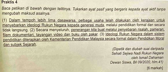 Praktis 4 
Baca petikan di bawah dengan telitinya. Tukarkan ayat pasif yang bergaris kepada ayat aktif tanpa 
mengubah maksud asalnya. 
(1) Dalam tempoh lebih lima dasawarsa, pelbagai usaha telah dilakukan oleh kerajaan untuk 
menyebarkan ideologi Rukun Negara kepada generasi muda, melalui pendidikan formal dan secara 
tidak langsung. (2) Secara menyeluruh, penerangan kita buat melalui penyebaran risalah, pameran, 
filem dokumentari, tayangan video dan buku oleh pakar. (3) Ideologi Rukun Negara dalam sistem 
pendidikan diterapkan oleh Kementerian Pendidikan Malaysia secara formal dalam Pendidikan Moral 
dan subjek Sejarah. 
(Dipetik dan diubah suai daripada 
Sehati Sejiwa Nadi Rukun Negara 
oleh Ismail Dahaman 
Dewan Siswa, Bil 09/2020, hlm.41) 
[6 markah]