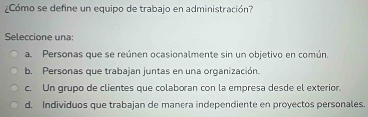 ¿Cómo se define un equipo de trabajo en administración?
Seleccione una:
a. Personas que se reúnen ocasionalmente sin un objetivo en común.
b. Personas que trabajan juntas en una organización.
c. Un grupo de clientes que colaboran con la empresa desde el exterior.
d. Individuos que trabajan de manera independiente en proyectos personales.