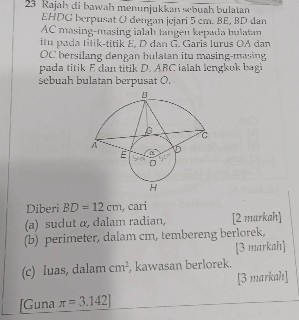 Rajah di bawah menunjukkan sebuah bulatan
EHDG berpusat O dengan jejari 5 cm. BE, BD dan
AC masing-masing ialah tangen kepada bulatan 
itu pada titik-titik E, D dan G. Garis lurus OA dan
OC bersilang dengan bulatan itu masing-masing 
pada titik E dan titik D. ABC ialah lengkok bagi 
sebuah bulatan berpusat O. 
Diberi BD=12cm , cari 
(a) sudut α, dalam radian, [2 markah] 
(b) perimeter, dalam cm, tembereng berlorek, 
[3 markah] 
(c) luas, dalam cm^2 , kawasan berlorek. 
[3 markah] 
[Guna π =3.142]