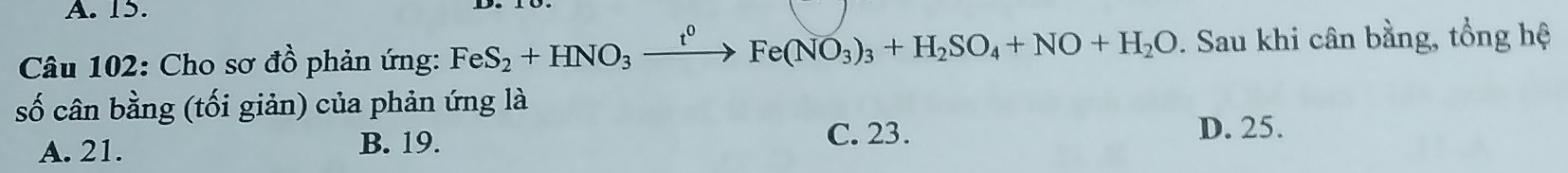 Cho sơ đồ phản ứng: FeS_2+HNO_3xrightarrow t^0Fe(NO_3)_3+H_2SO_4+NO+H_2O. Sau khi cân bằng, tổng hệ
số cân bằng (tối giản) của phản ứng là
A. 21. B. 19.
C. 23. D. 25.