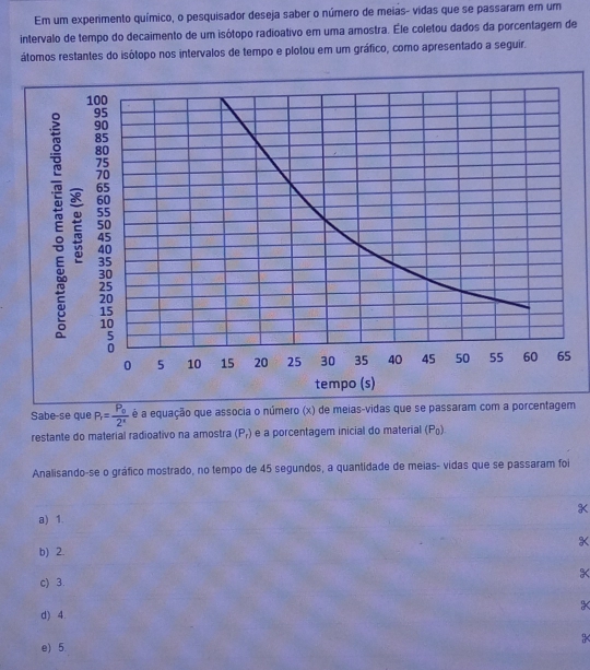 Em um experimento químico, o pesquisador deseja saber o número de meias- vidas que se passaram em um
intervalo de tempo do decaimento de um isótopo radioativo em uma amostra. Éle coletou dados da porcentagem de
átomos restantes do isótopo nos intervalos de tempo e plotou em um gráfico, como apresentado a seguir.
Sabe-se que P_1=frac P_02^n é a equação que associa o número (x) de meias-vidas que se passaram com a porcentagem
restante do material radioativo na amostra (P_r) e a porcentagem inicial do material (P_0)
Analisando-se o gráfico mostrado, no tempo de 45 segundos, a quantidade de meias- vidas que se passaram foi
a) 1.
K
b) 2.
c) 3. X
d) 4.
e) 5