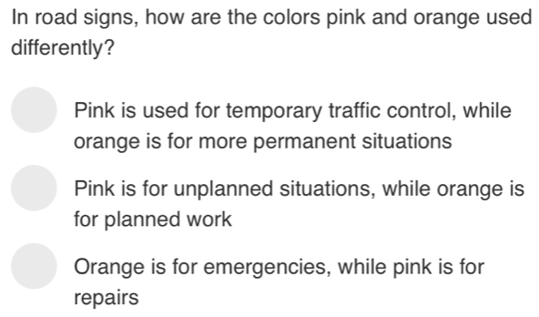 In road signs, how are the colors pink and orange used
differently?
Pink is used for temporary traffic control, while
orange is for more permanent situations
Pink is for unplanned situations, while orange is
for planned work
Orange is for emergencies, while pink is for
repairs