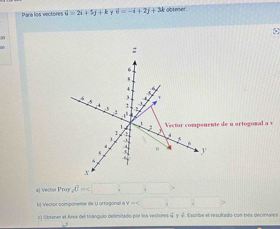 Para los vectores vector u=2i+5j+k y vector v=-i+2j+3k obtener:
00
on
a) Vector Proy _overline vvector U=
b) Vector componente de U ortogonal a V=
c) Obtener el Área del triángulo delimitado por los vectores vector u y vector v. Escribe el resultado con tres decimales
_ u^2