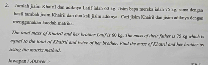 Jumlah jisim Khairil dan adiknya Latif ialah 60 kg. Jisim bapa mereka ialah 75 kg, sama dengan 
hasil tambah jisim Khairil dan dua kali jisim adiknya. Cari jisim Khairil dan jisim adiknya dengan 
menggunakan kacdah matriks. 
The total mass of Khairil and her brother Latif is 60 kg. The mass of their father is 75 kg which is 
equal to the total of Khairil and twice of her brother. Find the mass of Khairil and her brother by 
using the matrix method. 
Jawapan / Answer :-