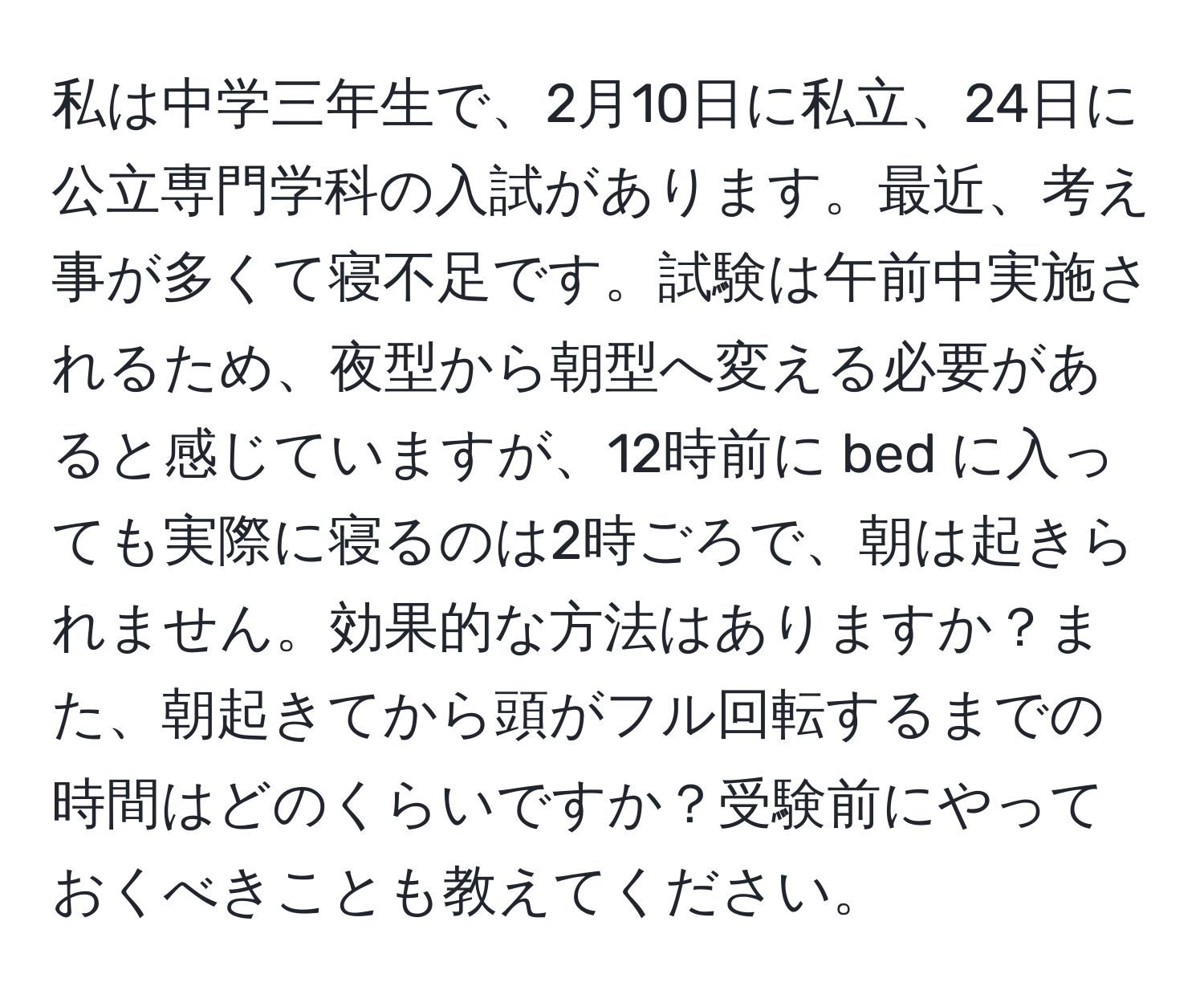 私は中学三年生で、2月10日に私立、24日に公立専門学科の入試があります。最近、考え事が多くて寝不足です。試験は午前中実施されるため、夜型から朝型へ変える必要があると感じていますが、12時前に bed に入っても実際に寝るのは2時ごろで、朝は起きられません。効果的な方法はありますか？また、朝起きてから頭がフル回転するまでの時間はどのくらいですか？受験前にやっておくべきことも教えてください。