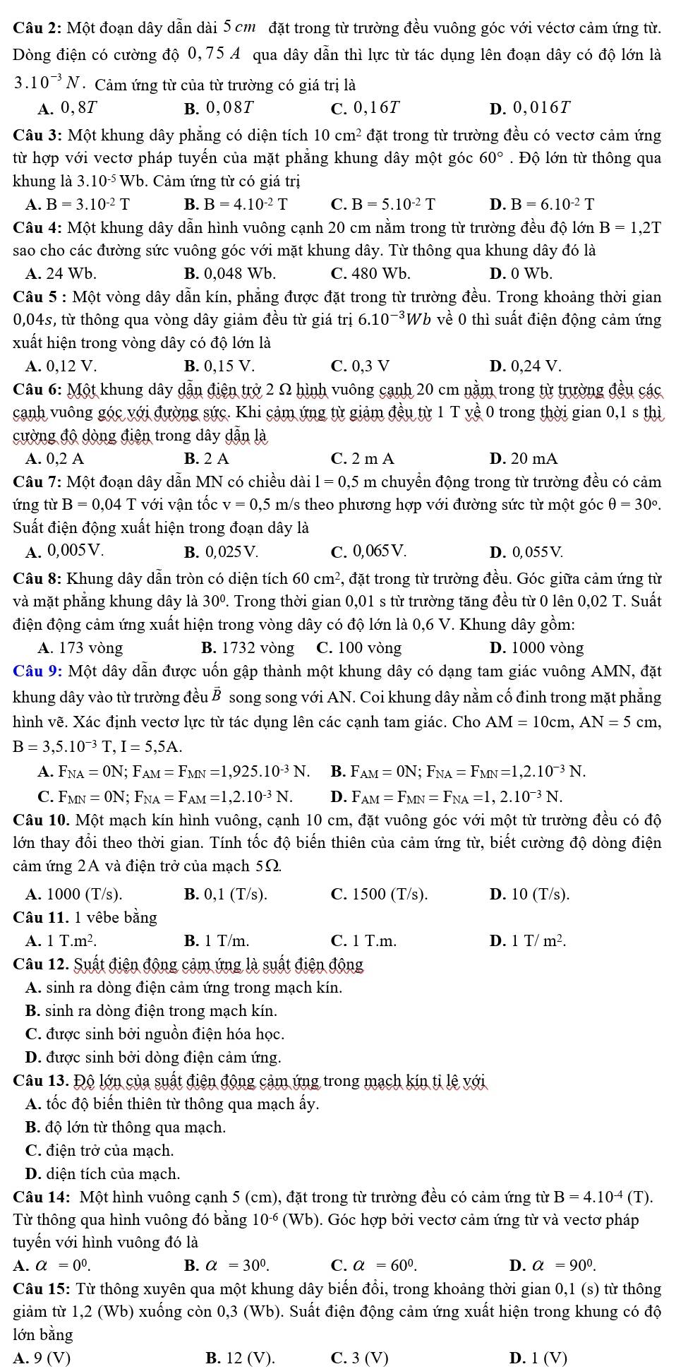 Một đoạn dây dẫn dài 5 cm đặt trong từ trường đều vuông góc với véctơ cảm ứng từ.
Dòng điện có cường độ 0,75 A qua dây dẫn thì lực từ tác dụng lên đoạn dây có độ lớn là
3.10^(-3)N.  Cảm ứng từ của từ trường có giá trị là
A. 0,8T B. 0,08T C. 0,16T D. 0,016T
Câu 3: Một khung dây phẳng có diện tích 10cm^2 đặt trong từ trường đều có vectơ cảm ứng
từ hợp với vectơ pháp tuyến của mặt phẳng khung dây một góc 60° Độ lớn từ thông qua
khung là 3.10^(-5)Wb. Cảm ứng từ có giá trị
A. B=3.10^(-2)T B. B 4.10^(-2)T C. B=5.10^(-2)T D. B=6.10^(-2)T
Câu 4: Một khung dây dẫn hình vuông cạnh 20 cm nằm trong từ trường đều độ 1 donB=1,2T
sao cho các đường sức vuông góc với mặt khung dây. Từ thông qua khung dây đó là
A. 24 Wb. B. 0,048 Wb. C. 480 Wb. D. 0 Wb.
Câu 5 : Một vòng dây dẫn kín, phẳng được đặt trong từ trường đều. Trong khoảng thời gian
0,04s, từ thông qua vòng dây giảm đều từ giá trị ở 6.10^(-3) *Wb về 0 thì suất điện động cảm ứng
xuất hiện trong vòng dây có độ lớn là
A. 0,12 V. B. 0, 15V. C. 0,3 V D. 0,24 V.
Câu 6: Một khung dây dẫn điện trở 2 Ω hình vuông cạnh 20 cm nằm trong từ trường đều các
canh vuông góc với đường sức. Khi cảm ứng từ giảm đều từ 1 T yề 0 trong thời gian 0 u, sth 1
cường độ dòng điện trong dây dẫn là
A. 0,2 A B. 2 A C. 2 m A D. 20 mA
Câu 7: Một đoạn dây dẫn MN có chiều dài 1=0,5m a chuyển động trong từ trường đều có cảm
ứng từ B = 0,04 T với vận tốc v = 0,5 m/s theo phương hợp với đường sức từ một góc θ =30°.
Suất điện động xuất hiện trong đoạn dây là
A. 0,005V. B. 0, 025 V. C. 0,065 V. D. 0, 055 V.
Câu 8: Khung dây dẫn tròn có diện tích 60cm^2 *, đặt trong từ trường đều. Góc giữa cảm ứng từ
và mặt phẳng khung dây là 30º. Trong thời gian 0,01 s từ trường tăng đều từ 0 lên 0,02 T. Suất
điện động cảm ứng xuất hiện trong vòng dây có độ lớn là 0,6 V. Khung dây gồm:
A. 173 vòng B. 1732 vòng C. 100 vòng D. 1000 vòng
Câu 9: Một dây dẫn được uốn gập thành một khung dây có dạng tam giác vuông AMN, đặt
khung dây vào từ trường đều B song song với AN. Coi khung dây nằm cố đinh trong mặt phẳng
hình vẽ. Xác định vectơ lực từ tác dụng lên các cạnh tam giác. Cho AM=10cm,AN=5cm,
B=3,5.10^(-3)T,I=5,5A.
A. F_NA=ON;F_AM=F_MN=1,925.10^(-3)N. B. F AM=ON;F_NA=F_MN=1,2.10^(-3)N.
C. F_MN=ON;F_NA=F_AM=1,2.10^(-3)N. D. F_AM=F_MN=F_NA=1,2.10^(-3)N.
Câu 10. Một mạch kín hình vuông, cạnh 10 cm, đặt vuông góc với một từ trường đều có độ
lớn thay đổi theo thời gian. Tính tốc độ biến thiên của cảm ứng từ, biết cường độ dòng điện
cảm ứng 2A và điện trở của mạch 5Ω.
A. 1000 (T/s). B. 0,1(T/s). C. 1500(T/s). D. 10(T/s).
Câu 11. 1 vêbe bằng
A. 1T.m^2. B. 1 T/m. C. 1 T.m. D. 1T/m^2.
Câu 12. Suất điện động cảm ứng là suất điện động
A. sinh ra dòng điện cảm ứng trong mạch kín.
B. sinh ra dòng điện trong mạch kín.
C. được sinh bởi nguồn điện hóa học.
D. được sinh bởi dòng điện cảm ứng.
Câu 13. Độ lớn của suất điện động cảm ứng trong mạch kín tỉ lệ với
A. tốc độ biến thiên từ thông qua mạch ấy.
B. độ lớn từ thông qua mạch.
C. điện trở của mạch.
D. diện tích của mạch.
Câu 14: Một hình vuông cạnh 5 (cm), đặt trong từ trường đều có cảm ứng từ B=4.10^(-4)(T).
Từ thông qua hình vuông đó bằng 10^(-6)(Wb). Góc hợp bởi vectơ cảm ứng từ và vectơ pháp
tuyến với hình vuông đó là
A. a=0^0. B. a=30°. C. a=60°. D. a=90°.
Câu 15: Từ thông xuyên qua một khung dây biến đổi, trong khoảng thời gian 0,1 (s) từ thông
giảm từ 1,2(W Vb) xuống còn 0,3 (Wb). Suất điện động cảm ứng xuất hiện trong khung có độ
lớn bằng
A. 9(V) B. 12 (V). C. 3 (V) D. 1(V)