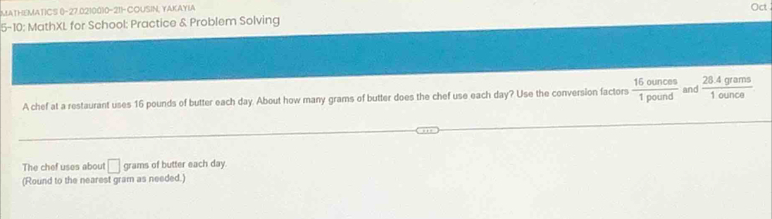 MATHEMATICS 0-27.0210010-211-COUSIN, YAKAYIA Oct 
5-10: MathXL for School: Practice & Problem Solving 
A chef at a restaurant uses 16 pounds of butter each day. About how many grams of butter does the chef use each day? Use the conversion factors  16ounces/1pound  and  (28.4grams)/1ounce 
The chef uses about □ grams of butter each day. 
(Round to the nearest gram as needed.)