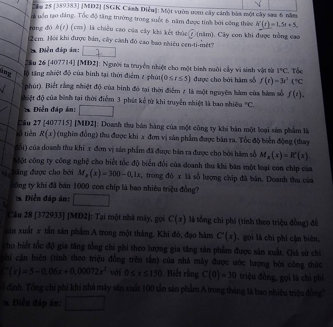 [389383] [MĐ2] [SGK Cánh Diều]: Một vườn ươm cây cảnh bán một cây sau 6 năm
và uốn tạo dáng. Tốc độ tăng trưởng trong suốt 6 năm được tính bởi công thức h'(t)=1,5t+5,
rong đó h(t) (cm) là chiều cao của cây khi kết thúc⑦(năm). Cây con khi được trồng cao
2cm. Hỏi khi được bán, cây cảnh đó cao bao nhiêu cen-ti-mét?
& Điền đáp án:
Câu 26 [407714] [MĐ2]: Người ta truyền nhiệt cho một bình nuôi cấy vi sinh vật từ 1°C. Tốc
úng tộ tăng nhiệt độ của bình tại thời điểm / phút (0≤ t≤ 5) được cho bởi hàm số f(t)=3t^2(^circ C
phút). Biết rằng nhiệt độ của bình đó tại thời điểm ≠ là một nguyên hàm của hàm số f(t),
đhiệt độ của bình tại thời điểm 3 phút kể từ khi truyền nhiệt là bao nhiêu°C.
& Điền đáp án:
Câu 27 [407715] [MĐ2]: Doanh thu bán hàng của một công ty khi bán một loại sản phầm là
số tiền R(x) (nghìn đồng) thu được khi x đơn vị sản phẩm được bán ra. Tốc độ biển động (thay
cổi) của doanh thu khi x đơn vị sản phẩm đã được bán ra được cho bởi hàm số M_R(x)=R'(x).
Một công ty công nghệ cho biết tốc độ biến đồi của doanh thu khi bán một loại con chíp của
Và đ hãng được cho bởi M_R(x)=300-0,1x , trong đó x là số lượng chíp đã bán. Doanh thu của
công ty khi đã bán 1000 con chíp là bao nhiêu triệu đồng?
& Điền đáp án:
S
Câu 28 [372933] [MĐ2]: Tại một nhà máy, gọi C(x) là tổng chỉ phí (tính theo triệu đồng) đề
sản xuất x tấn sản phầm A trong một tháng. Khi đó, đạo hàm C'(x) ,gọi là chi phí cận biên,
cho biết tốc độ gia tăng tồng chi phí theo lượng gia tăng sản phầm được sản xuất. Giả sử chi
phí cận biên (tính theo triệu đồng trên tấn) của nhà máy được ước lượng bởi công thức
''(x)=5-0,06x+0,00072x^2 với 0≤ x≤ 150. Biết rằng C(0)=30 triệu đồng, gọi là chi phí
ổ định. Tổng chi phí khi nhà máy sản xuất 100 tấn sản phẩm A trong tháng là bao nhiệu triệu đồng?
* Điền đáp án: